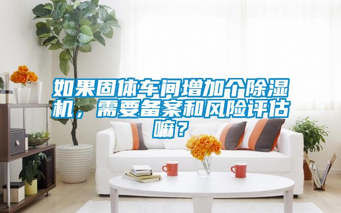 如果固體車間增加個(gè)除濕機(jī)，需要備案和風(fēng)險(xiǎn)評(píng)估嘛？